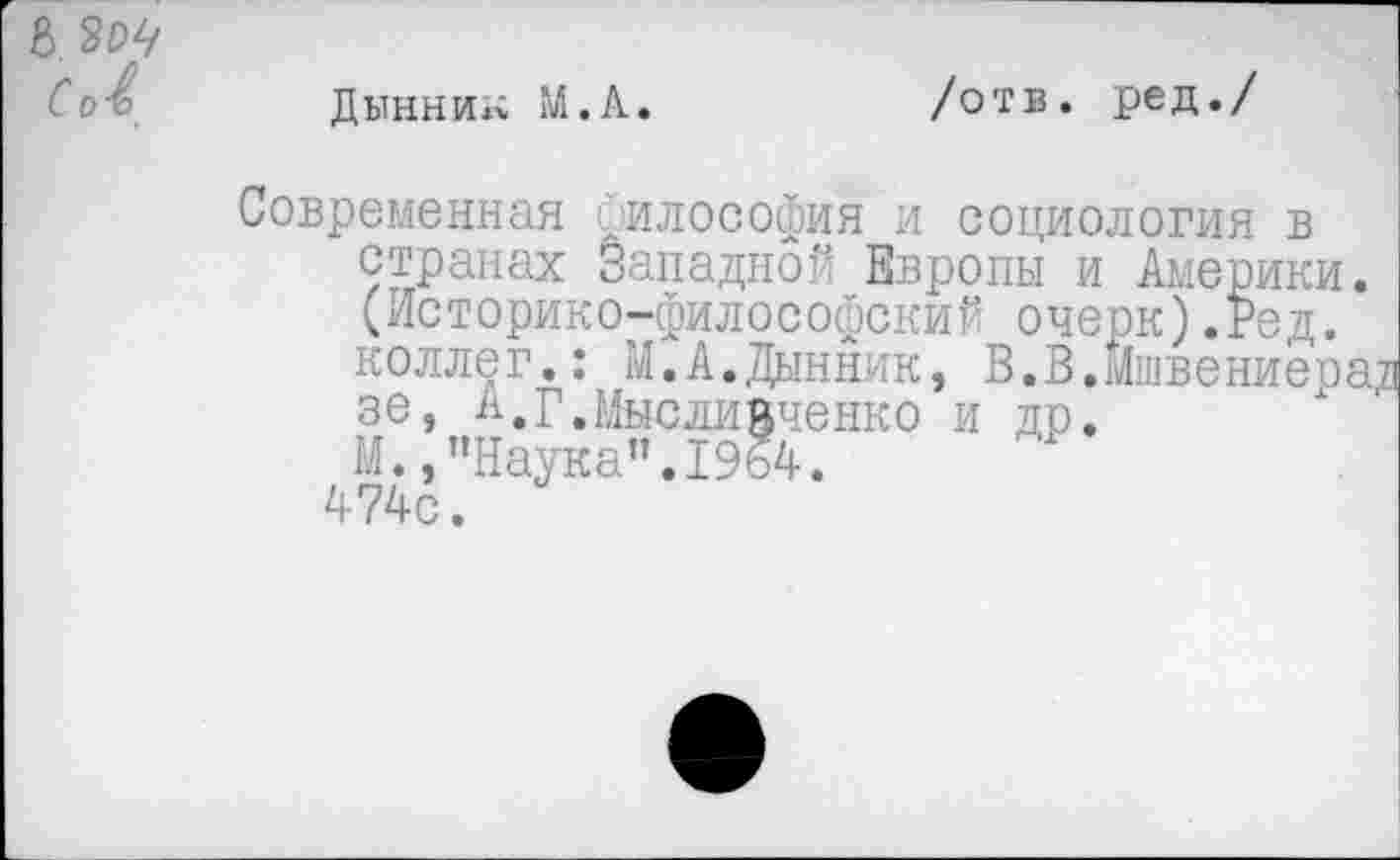 ﻿8 3^ сЛ
Дынни»; М.А.
/отв. ред./
ед.
Современная философия и социология в странах Западной Европы и Америки. (Историко-философский оче коллег.: М.А.Дынник, В.В. зе, А.г.Мыслийченко и др. М.,"Наука”.1964. 474с.